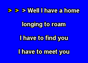 ) t. Well I have a home
longing to roam

l have to find you

I have to meet you