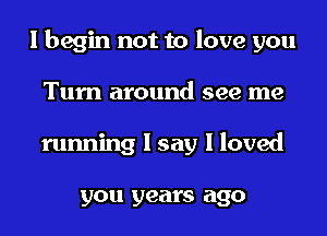 I begin not to love you

Turn around see me
running I say I loved

you years ago