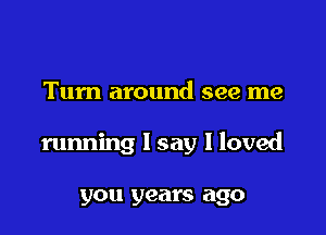 Turn around see me

running I say I loved

you years ago