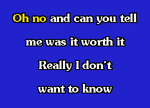 Oh no and can you tell

me was it worth it

Really I don't

want to know I