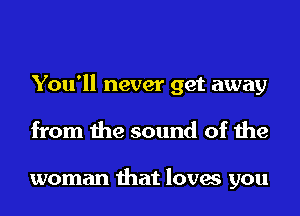 You'll never get away
from the sound of the

woman that loves you