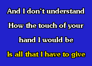 And I don't understand

How the touch of your

hand I would be

Is all that I have to give