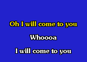 Oh I will come to you
Whoooa

I will come to you