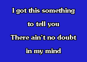 I got this something

to tell you
There ain't no doubt

in my mind