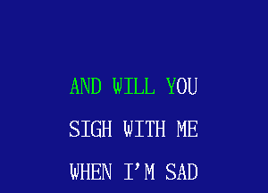 AND WILL YOU

SIGH WITH ME
WHEN I M SAD