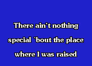 There ain't nothing
special bout the place

where I was raised