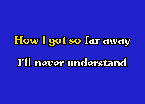 How I got so far away

I'll never understand