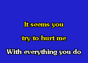 It seems you

try to hurt me

With everything you do