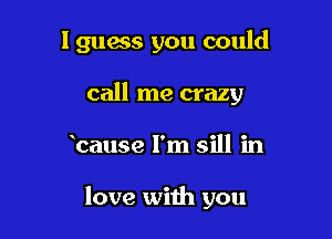 I guess you could

call me crazy
bause I'm sill in

love with you