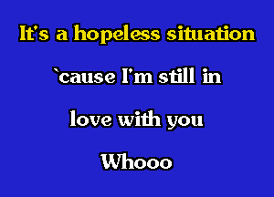 It's a hopelms situation

bause I'm still in

love with you

Whooo