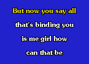 But now you say all

that's binding you

is me girl how

can that be