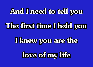 And I need to tell you
The first time I held you
I knew you are the

love of my life