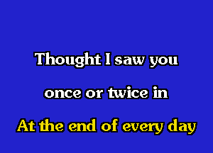 Thought I saw you

once or twice in

At me end of every day