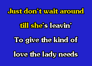 Just don't wait around
till she's leavin'
To give the kind of

love the lady needs