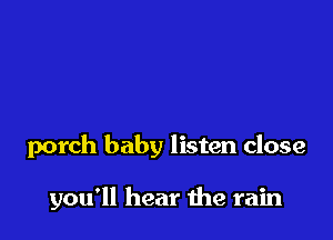 porch baby listen close

you'll hear me rain