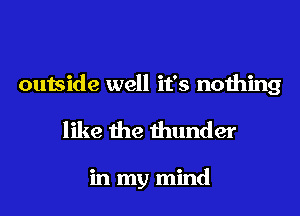 outside well it's nothing
like the thunder

in my mind