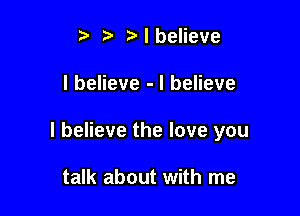 t. t) I believe

I believe - I believe

I believe the love you

talk about with me