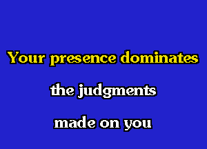 Your presence dominates

the judgments

made on you