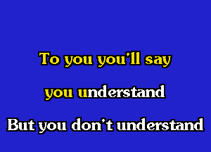 To you you'll say

you understand

But you don't understand