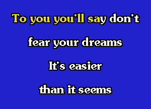 To you you'll say don't

fear your dreams
It's easier

than it seems