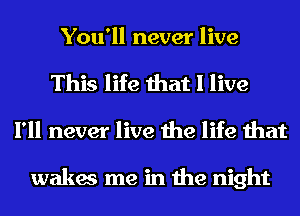 You'll never live

This life that I live
I'll never live the life that

wakes me in the night