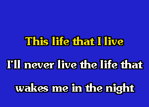 This life that I live
I'll never live the life that

wakes me in the night