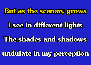 But as the scenery grows
I see in different lights

The shades and shadows

undulate in my perception