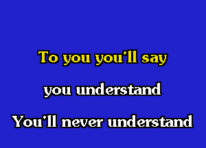 To you you'll say

you understand

You'll never understand