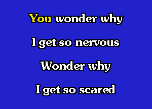 You wonder why

I get so nervous
Wonder why

I get so scared