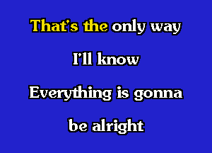 That's the only way

I'll lmow

Everything is gonna
be alright