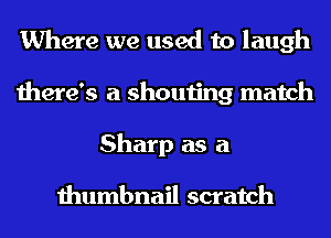 Where we used to laugh
there's a shouting match
Sharp as a

thumbnail scratch