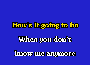 How's it going to be

When you don't

know me anymore