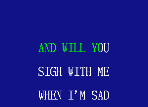 AND WILL YOU

SIGH WITH ME
WHEN I M SAD