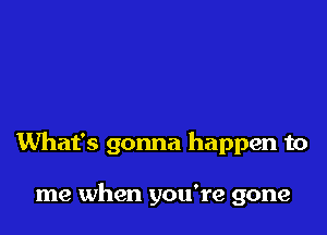 What's gonna happen to

me when you're gone