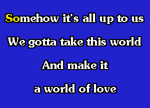 Somehow it's all up to us
We gotta take this world
And make it

a world of love