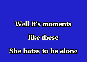 Well it's moments

like these

She hates to be alone