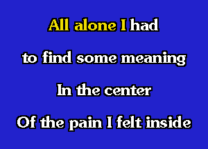 All alone I had

to find some meaning
In the center

0f the pain I felt inside