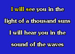 I will see you in the
light of a thousand suns
I will hear you in the

sound of the waves