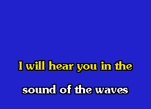 I will hear you in the

sound of the waves