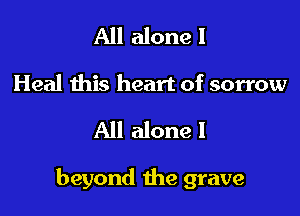All alone I
Heal this heart of sorrow

All alone I

beyond the grave