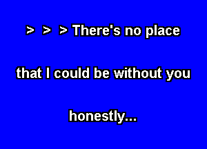 .5 r t' There's no place

that I could be without you

honestly...