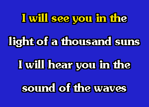 I will see you in the
light of a thousand suns
I will hear you in the

sound of the waves
