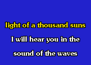 light of a thousand suns
I will hear you in the

sound of the waves