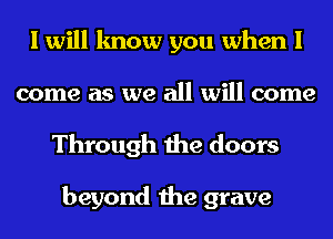 I will know you when I
come as we all will come

Through the doors

beyond the grave