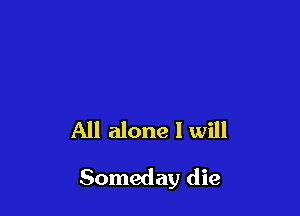 All alone I will

Someday die