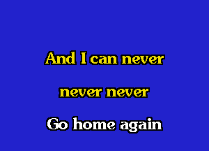 And I can never

never never

Go home again