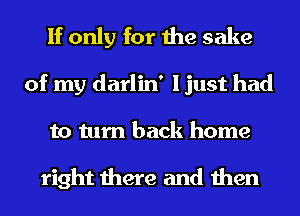 If only for the sake

of my darlin' I just had
to turn back home

right there and then