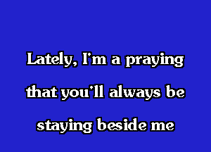 Lately, I'm a praying
that you'll always be

staying beside me