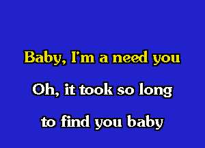 Baby, I'm a need you

Oh, it took so long

to find you baby