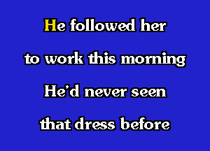 He followed her
to work this morning
He'd never seen

that dress before